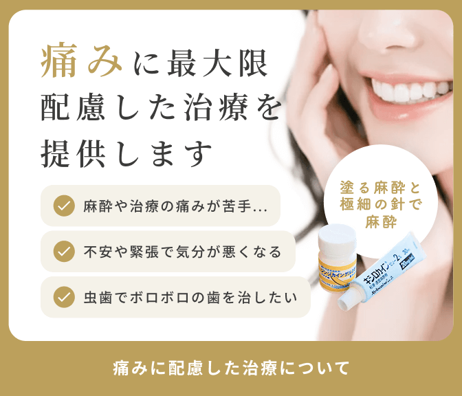 痛みに最大限配慮した治療を提案します　麻酔や治療の痛みが苦手...　不安や緊張で気分が悪くなる　虫歯でボロボロの歯を治したい　塗る麻酔と極細の針で麻酔　痛みに配慮した治療について