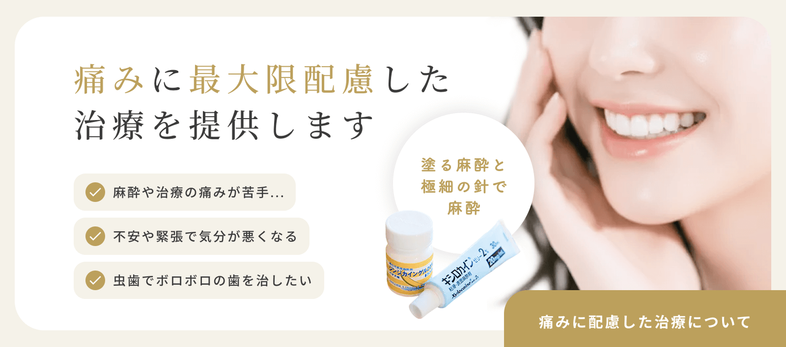 痛みに最大限配慮した治療を提案します　麻酔や治療の痛みが苦手...　不安や緊張で気分が悪くなる　虫歯でボロボロの歯を治したい　塗る麻酔と極細の針で麻酔　痛みに配慮した治療について